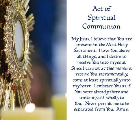 Act of spiritual communion. 4 days ago · Catholic and Proud. · 1m ·. An Act of Spiritual Communion. My Jesus, I believe that You are present in the Most Holy Sacrament. I love You above all things, and I desire to receive You into my soul. Since I cannot at this moment receive You sacramentally, come at least spiritually into my heart. 