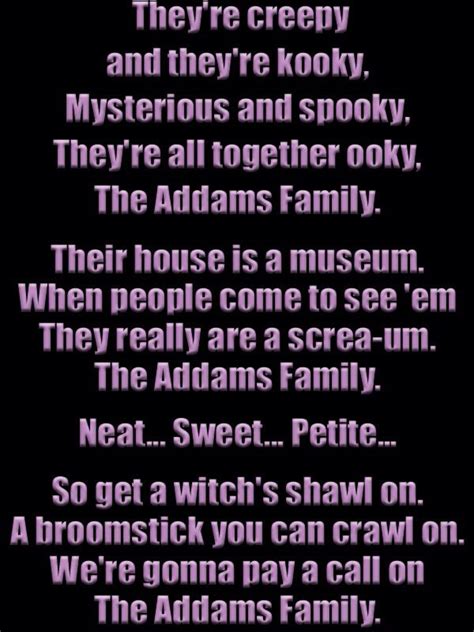 They're creepy and they're kooky Mysterious and spooky They're all together ooky The Addams family Their house is a museum When people come to see 'em They really are a scream The Addams family Neat Sweet Petite So get a witch's shawl on A broomstick you can crawl on We're gonna play a call on The Addams family They're creepy and they're …