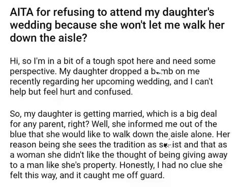 Aita for refusing to walk my daughter down the aisle. Julie denied everything, which I of course don't believe. Then I dropped the bomb and everything exploited. My wife asked why I'm babying my daughter and allowing her to bully me into changing my mind. I couldn't help but laugh seeing the irony. She ended up being fed up and leaving the room. 