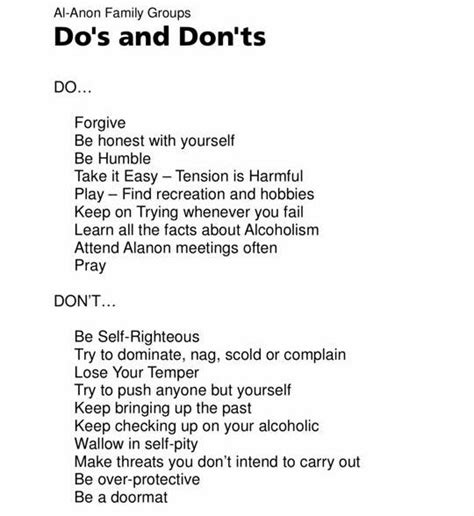 Al anon dos and don. The Al-Anon Do's and Don'ts DO: Do forgive; Do be humble; Do take it easy tension is harmful; Do play find recreation and hobbies; Do keep on trying whenever you fail; Do learn the facts about alcoholism; Do attend Al-Anon meetings often; Do pray; DON'T: Don't be self-righteous; Don't try to dominate, nag, scold and complain; Don't lose your temper 