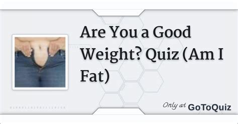 Am i fat quiz. Will you get fatter? Many people love to have a chubby belly and all they want to do is eat and gain some pounds. This quiz will tell you if you will soon gain weight and grow a squishiey belly. Hi if you like the feeling of your belly growing you should check out some belly inflation methods. It's really cool and fun watching your belly expand ... 