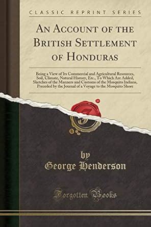 Read Online An Account Of The British Settlement Of Honduras Being A View Of Its Commercial And Agricultural Resources Soil Climate Natural History Etc To Which Are Added Sketches Of The Manners And Customs Of The Mosquito Indians Preceded By The Journal Of By George Henderson