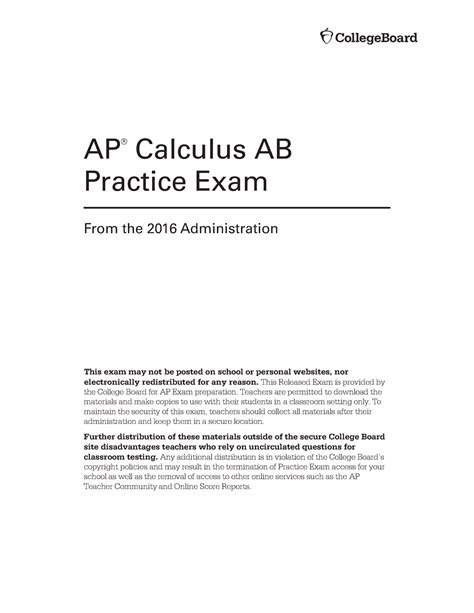 AP Calculus AB Practice Exam From the 2 016 Administration This exam ma y no t be posted on school or persona l websites , no r electronically redistribute d fo r an y reason . Thi s Released Exa m is provided by th e Colleg e Boar d for AP Exam preparation . Teacher s ar e permitted to download th e material s an d mak e copies to use wit h thei r student s in a classroo m settin g onl y.