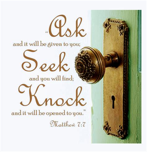 Ask and ye shall receive. 7 Ask, and it shall be given you; seek, and ye shall find; knock, and it shall be opened unto you: 8 For every one that asketh receiveth; and he that seeketh findeth; and to him that knocketh it shall be opened. 