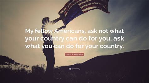 Ask not what you can do. “And so, my fellow Americans: ask not what your country can do for you – ask what you can do for your country.” He then continued by addressing his international audience: “My fellow citizens of the world, ask not what America will do for you, but what together 