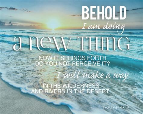 Behold, I will do a new thing, Now it shall spring forth; Shall you not know it? I will even make a road in the wilderness And rivers in the desert. New Living Translation For I am about to do something new. See, I have already begun! Do you not see it? I will make a pathway through the wilderness. I will create rivers in the dry wasteland.. 