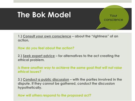 Bok's Model of Ethical Decision Making. 1. Gut check: -->Consult your own conscience about the "rightness" of an action. 2. Seek expert advice about alternatives: -->Is there another professionally acceptable way to achieve the same goal that will not raise ethical issues? 3.. 