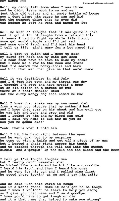 Boy named sue lyrics. Some gal would giggle and I'd turn red. And some guy'd laugh and I'd bust his head. I tell you, life ain't easy for a boy named Sue. But I grew up quick and I grew up mean. My fist got hard and my wits got keener. Roam from town to town to hide my shame. But I made me a vow to the moon and stars. 