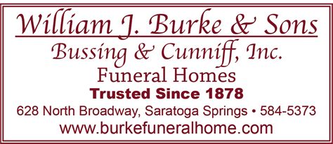 Burke's funeral home saratoga springs. Relatives and friends may call 4 - 7pm Tuesday, April 18, 2023 at the William J. Burke & Sons/Bussing & Cunniff Funeral Homes, 628 North Broadway (518-584-5373). A Mass of Christian Burial will be celebrated 11am Wednesday, April 19, 2023 at St. Clement's Church, 231 Lake Avenue. ... SARATOGA SPRINGS, NY 12866 (518) 584-5373 