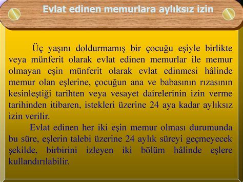 C) Üç yaşını doldurmamış bir çocuğu eşiyle birlikte veya münferit olarak evlat edinen memurlar ile memur olmayan eşin münferit olarak evlat edinmesi hâlinde memur olan eşlerine, çocuğun ana ve babasının rızasının kesinleştiği tarihten veya vesayet dairelerinin izin verme tarihinden itibaren, istekleri üzerine yirmidört aya kadar aylıksız izin verilir.