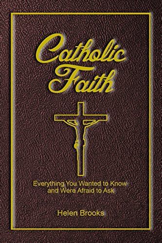 Download Catholic Faith Everything You Wanted To Know And Were Afraid To Ask A Catholic Catechism For Adults Teens And All Ages Showing Our Reasons For Faith Hope And Love By Helen Brooks