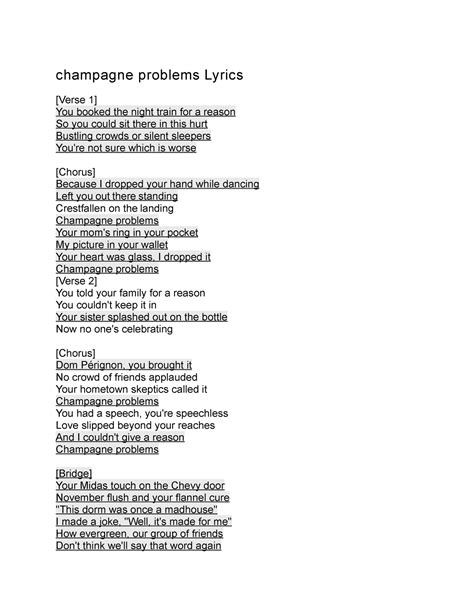 Champagne problems lyrics. Album evermore. “champagne problems” is the second track on Taylor Swift’s latest album “evermore”. Written by Taylor Swift and William Bowery (who has now been revealed to be her partner, Joe Alwyn, who was simply using a pseudonym), with production done by Swift and Dessner. “champagne problems” tells the tale of a woman who ... 