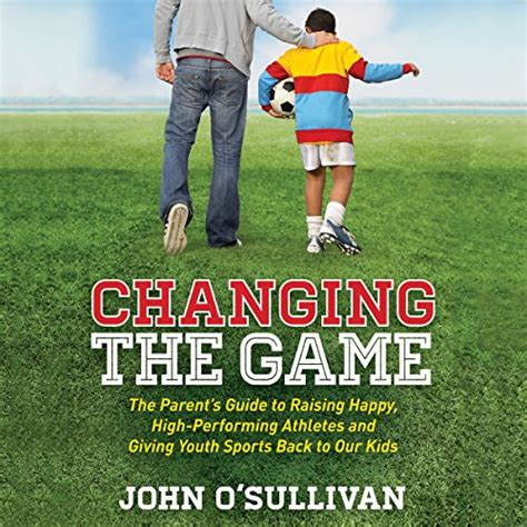 Download Changing The Game The Parents Guide To Raising Happy Highperforming Athletes And Giving Youth Sports Back To Our Kids By John Osullivan