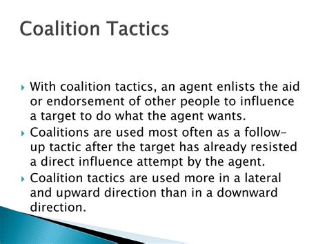 Coalition tactics. Coalition Tactics: agents seek the aid or support of others to influence the target. An example is when several students band together in order to ask a teacher for a deadline to be moved up. Pressure Tactics: threats or persistent reminders used to influence targets. If a boss threatened the loss of salary or reward, he would be using pressure ... 