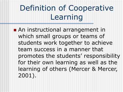Cooperative learning is a successful teaching strategy in which small teams, each with students of different levels of ability ,use a variety of learning activities to improve their understanding of a subject ,each member of a team is responsible not only for learning what is taught but also for helping teammates learn, thus creating an …. 