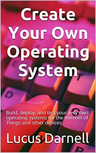 Full Download Create Your Own Operating System Build Deploy And Test Your Very Own Operating Systems For The Internet Of Things And Other Devices By Lucus Darnell