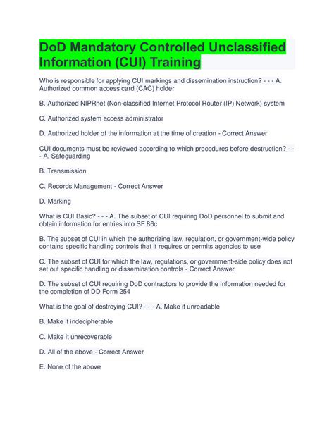 Cui training answers. Unclassified information requiring safeguarding and dissemination controls, pursuant to and consistent with applicable laws, regulations, and government-wide policies Question 15 of 15: At the time of creation of CUI material the authorized holder is responsible for determining: CUI category, CUI markings and dissemination instructions. 