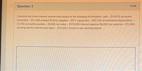 D Question 3 3 pts Calculate the times interest earned ratio based