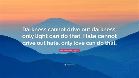 Darkness cannot drive out darkness. May 4, 2011 · Returning hate for hate multiplies hate, adding deeper darkness to a night already devoid of stars. Darkness cannot drive out darkness: only light can do that. Hate cannot drive out hate: only ... 