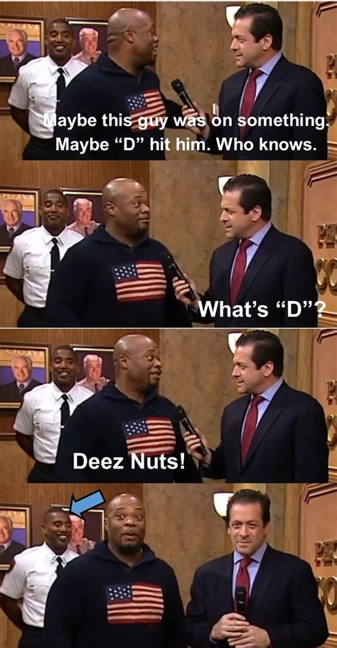 3 Clever Deez Nuts name puns. Clever Deez Nuts name puns are a frequent form of practical joke used in prank calls and phony rollcalls. While classed as a joke, the Deez Nuts craze is more about pranking someone than the actual joke itself. The humor is in saying the punchline more than it is in the build-up or the larger story being told.. 