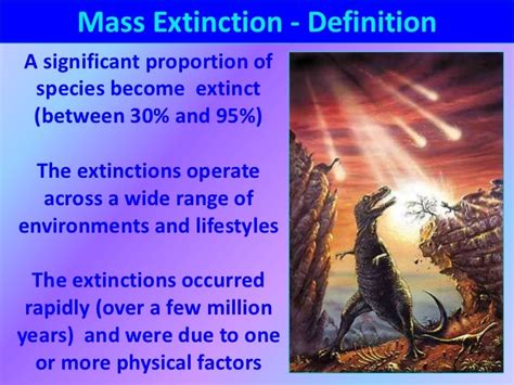 Definition of mass extinction. One of the most familiar mass extinction events was the Cretaceous-Tertiary (K-T) extinction, which took place about 66 million years ago. Best known as the event that brought about the demise of the dinosaurs , the K-T extinction involved the loss of about 80 percent of all animal species, including the dinosaurs and many species of plants. 