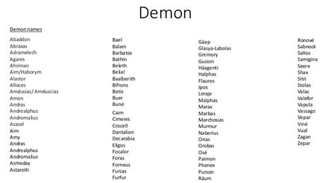 Demon names list. Huge listing of demonic names, images, and bios of demons on this page are of Aamon, Abaddon, Abatu, Abdiel, Abduxuel, Abezethibou, Abigar, Abigor, Abraxas, Achlys to name just a few. View our full list of all demon names with over 575 demons listed for research. Check Out Our Top 25 Demon Movies You Must See! 
