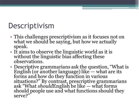 A prescriptivist most often promotes Standard English or a similar variety. This is the variety of English you will find in most textbooks, government letters and notices and in your English classroom. Descriptivism on the other hand, is a non-judgemental approach to looking at language. As descriptivists, we place more importance on how .... 