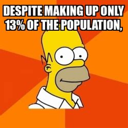 Make a Meme Make a GIF Make a Chart Make a Demotivational Flip Through Images. despite making up 13% of the population. share. 3,388 views ... 1 up, 4y. Finally ... . 