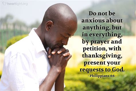 Philippians 4:6 - Do not be anxious about anything. Instead, in every situation, through prayer and petition with thanksgiving, tell your requests to God. Translations for Philippians 4:6. Be careful for nothing; but in every thing by prayer and supplication with thanksgiving let your requests be made known unto God.. 