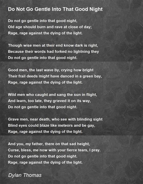 Do not go softly into. Do Not Go Gentle Into That Good Night is a typical example, capturing you with its images, rhythms, and rhymes. It is best read aloud to savor the wordplay and reveal a deeper meaning. Unlike a sonnet, this writing is a villanelle—a 19-line poem with five stanzas comprised of three lines each and concluding with a quatrain (a four-line phrase ... 