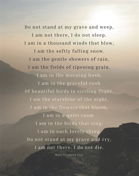 Do not stand at my grave and weep, I am not there, I do not sleep. I am a thousand winds that blow. I am the diamond glint on snow. I am the sunlight on ripened grain. I am the …. 