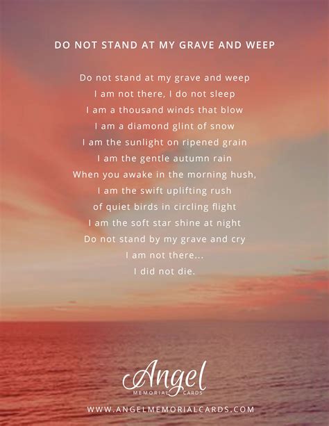 Do not stand at my grave. 1. Do Not Stand at My Grave and Weep by Mary Elizabeth Frye. Do not stand at my grave and weep, I am not there, I do not sleep. I am in a thousand winds that blow, I am the softly falling snow. I ... 