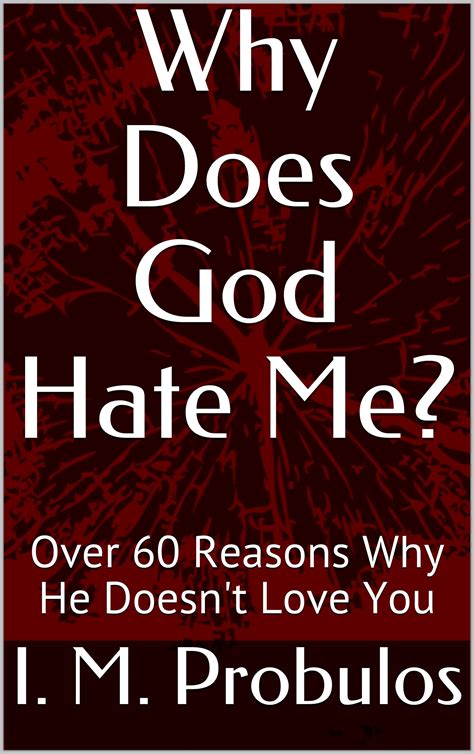 Does god hate me. Nov 30, 2020 · The “dangerous God” paradigm and the “dangerous me” paradigm are founded on a wrong view of God and the idea that “God hates me.”. A key in healing from scrupulosity is unraveling these paradigms. God does not hate us. In fact, He loves us more than any earthly father or mother ever could. 