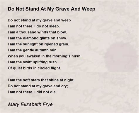 Don't stand at my grave and weep poem. Mary Elizabeth Frye. 1 book18 followers. Mary Elizabeth Frye was an American housewife and florist, best known as the author of the poem Do not stand at my grave and weep, written in 1932. She was born in Dayton, Ohio, and was orphaned at the age of three. She moved to Baltimore, Maryland, when she was … 