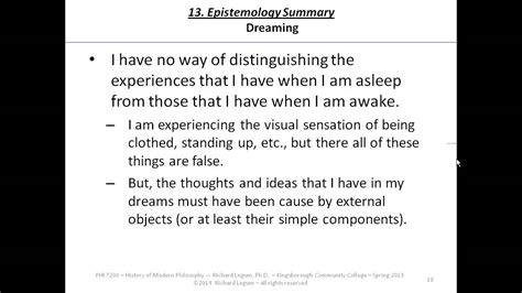The dreaming argument (middle of p. 13). But then Descartes recalls that sometimes he has had perceptual experiences while dreaming that are exactly like those he has had while awake. Reflecting on this, Descartes concludes that “there are never any sure signs by means of which being awake can be distinguished from being asleep.” . 