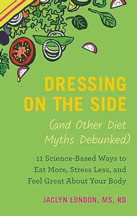 Read Dressing On The Side And Other Diet Myths Debunked 11 Sciencebased Ways To Eat More Stress Less And Feel Great About Your Body By Jaclyn London