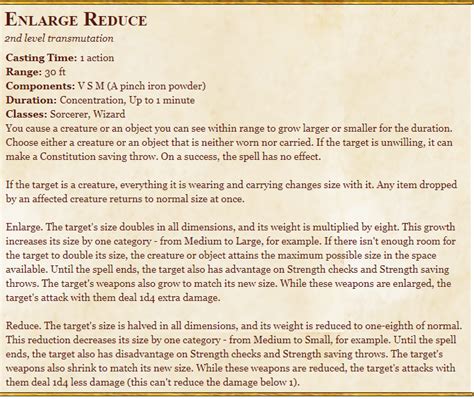 Reduce. The target's size is halved in all dimensions, and its weight is reduced to one-eighth of normal. This reduction decreases its size by one category—from Medium to Small, for example. Until the spell ends, the target also has disadvantage on Strength checks and Strength saving throws. The target's weapons also shrink to match its new size.. 