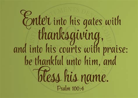 Enter into his gates with thanksgiving. Enter into his gates with thanksgiving, And into his courts with praise: Be thankful unto him, and bless his name. KJV: King James Version. Share. Read Psalm 100. Bible App Bible App for Kids. Verse Images for Psalm 100:4. Compare All Versions: Psalm 100:4. 