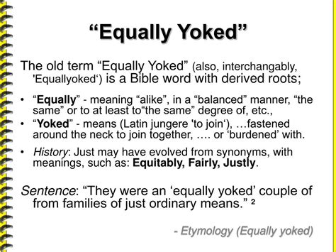 Equally yoked meaning. What is the meaning of this phrase? Answer: In the scripture you reference, Paul is using the analogy of animals unequally yoked or put together to make a point concerning our associations with other humans. The verse in question is in chapter 6 of 2Corinthians. Interesting, this is the only place in the KJV New Testament where the word yoked ... 