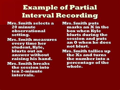 Examples of partial interval recording. Target Terms: Whole Interval Recording, Partial Interval Recording, Momentary Time Sampling, Planned Activity Check (PLACHECK) Whole Interval Recording . Definition: An observation time that is divided into smaller series of brief time intervals where at the end of each interval, the observer records whether the target behavior occurred throughout the entire interval or not. 