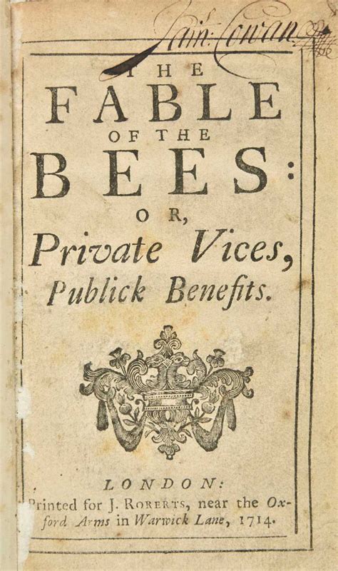 The Fable of The Bees: or, Private Vices, Publick Benefits (1714) is a book by the Anglo-Dutch social philosopher Bernard Mandeville. It consists of the satirical poem The Grumbling Hive: or, Knaves turn'd Honest, which was first published anonymously in 1705; a prose discussion of the poem, called "Remarks"; and an essay, An Enquiry into the Origin of Moral Virtue.. 
