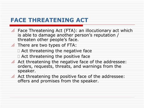 Face threatening acts examples. The examples of face threatening acts used in this study include commands, requests, disagreements, suggestions, and jokes. Brown and Levinson’s (1987) theory of politeness is used as the basis of defining face threatening acts, positive and negative face, and strategies for completing face threatening acts. 