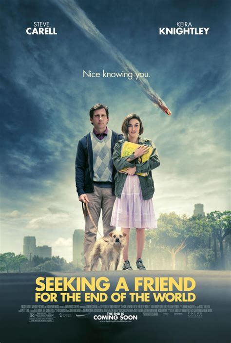 Film seeking a friend for the end of the world. Instead, Dodge and Penny fall in love with each other. SEEKING A FRIEND FOR THE END OF THE WORLD is an emotionally powerful movie about ordinary people placed in a very tough situation. Despite all the drama, there are some really funny scenes about people soldiering on in the light of the apocalypse. That said, the movie’s a little episodic. 