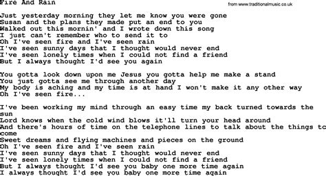 Fire and rain lyrics. The easy, fast & fun way to learn how to sing: 30DaySinger.com Just yesterday morning they let me know you were gone Susanne the plans we made put an end to you I walked out this morning and I wrote down this song I just can't remember who to send it to I've seen fire and I've seen rain I've seen sunny days and I thought they'd never end I've seen lonely … 