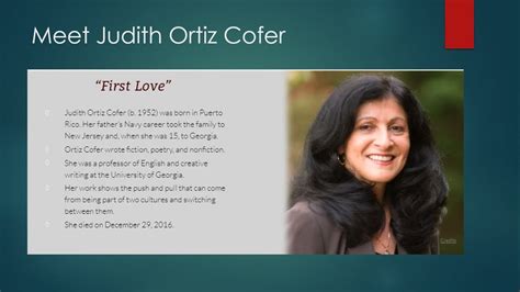 Judith Ortiz Cofer (February 24, 1952 - December 30, 2016) was a Puerto Rican American author. Her critically acclaimed and award-winning work spans a range of literary genres including poetry, short stories, autobiography, essays, and young-adult fiction. Ortiz Cofer was the Emeritus Regents' and Franklin Professor of English and Creative ...