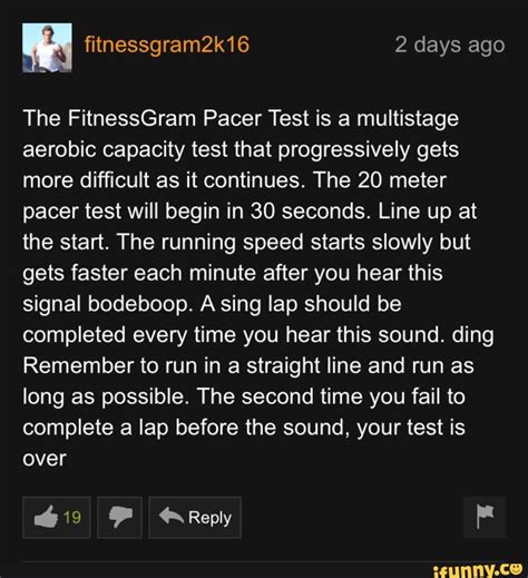 Jul 25, 2018 · The FitnessGram™ Pacer Test is a multistage aerobic capacity test that progressively gets more difficult as it continues. The 20 meter pacer test will begin in 30 seconds. Line up at the start. The running speed starts slowly, but gets faster each minute after you hear this signal. A single lap should be completed each time you hear this sound. Remember to run in a straight line, and run as ... 