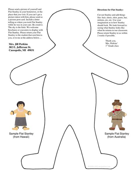 Download and print the Flat Stanley template to create your own traveler. Cut him out, send him to your friends and family, and see where he goes. Visit www.fl atstanleybooks.com for more fun activities.