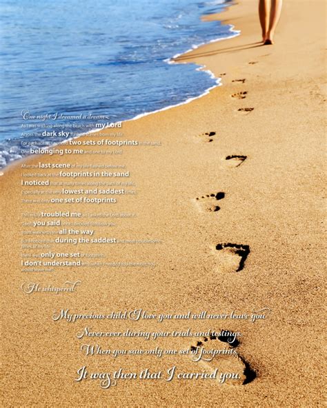  I could see only one set of footprints. So I said to the Lord,”You promised me. Lord, that if I followed you, you would walk with me always. But I have noticed that during the most trying periods. of my life there have only been. one set of footprints in the sand. Why, when I needed you most, 