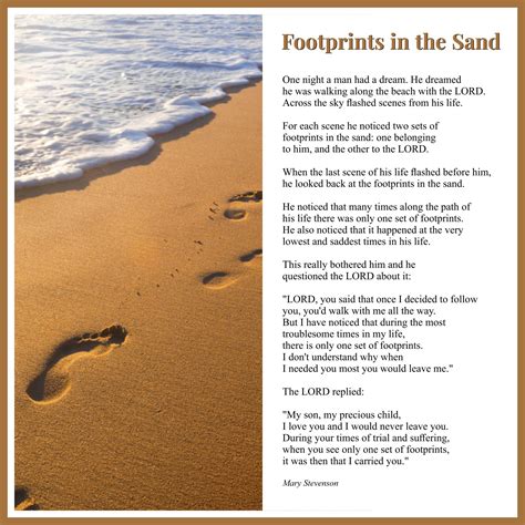 Footprints in the sand printable. Welcome. Footprints in the Sand has been seen in print by people the world over since the late 1940's. All that time no author has been credited with this immortal work, only 'Author Anonymous' has appeared at the bottom. This web site was created to bring to light the story behind 'Footprints in the Sand' and its author Mary Stevenson (Zangare) . 