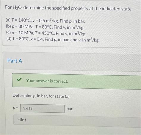 For h20 determine the specified property. Question: R s Problem 3.006 SI For H20, determine the specified property at the indicated state. (a) T = 140°C, v = 0.5 m®/kg. Find p, in bar. (b) p = 30 MPa, T = 160°C. Find v, in m3/kg. (c) p = 10 MPa, T = 400°C. Find v, in m®/kg. (d) T = 80°C, x = 0.6. Find p, in bar, and v, in m3/kg. y. 
